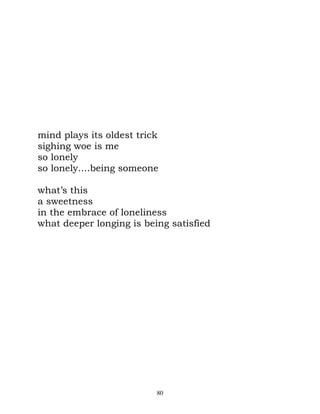 mind plays its oldest trick
sighing woe is me
so lonely
so lonely....being someone

what’s this
a sweetness
in the embrace of loneliness
what deeper longing is being satisfied




                          80
 