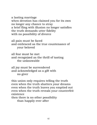 a lasting marriage
when devotion has claimed you for its own
no longer any chance to stray
a brief fling with illusion no longer satisfies
the truth demands utter fidelity
with no possibility of divorce

all pain must be faced
and embraced as the true countenance of
     your beloved

all fear must be met
and recognized as the thrill of tasting
     the unknowable

all joy must be surrendered
and acknowledged as a gift with
     no giver

this union only requires telling the truth
even when the truth shatters your dreams
even when the truth leaves you emptied out
even when the truth reveals your counterfeit
existence
then there is no other possibility
    than happily ever after




                            82
 