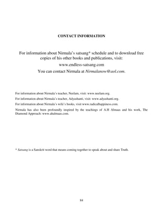 CONTACT INFORMATION



   For information about Nirmala’s satsang* schedule and to download free
               copies of his other books and publications, visit:
                                 www.endless-satsang.com
                 You can contact Nirmala at Nirmalanow@aol.com.




For information about Nirmala’s teacher, Neelam, visit: www.neelam.org.
For information about Nirmala’s teacher, Adyashanti, visit: www.adyashanti.org.
For information about Nirmala’s wife’s books, visit www.radicalhappiness.com.
Nirmala has also been profoundly inspired by the teachings of A.H Almaas and his work, The
Diamond Approach: www.ahalmaas.com.




* Satsang is a Sanskrit word that means coming together to speak about and share Truth.




                                                 84
 