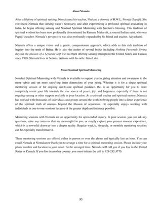 About Nirmala


After a lifetime of spiritual seeking, Nirmala met his teacher, Neelam, a devotee of H.W.L. Poonja (Papaji). She
convinced Nirmala that seeking wasn’t necessary; and after experiencing a profound spiritual awakening in
India, he began offering satsang and Nondual Spiritual Mentoring with Neelam’s blessing. This tradition of
spiritual wisdom has been most profoundly disseminated by Ramana Maharshi, a revered Indian saint, who was
Papaji’s teacher. Nirmala’s perspective was also profoundly expanded by his friend and teacher, Adyashanti.

Nirmala offers a unique vision and a gentle, compassionate approach, which adds to this rich tradition of
inquiry into the truth of Being. He is also the author of several books including Nothing Personal: Seeing
Beyond the Illusion of a Separate Self. He has been offering satsang throughout the United States and Canada
since 1998. Nirmala lives in Sedona, Arizona with his wife, Gina Lake.



                                      About Nondual Spiritual Mentoring


Nondual Spiritual Mentoring with Nirmala is available to support you in giving attention and awareness to the
more subtle and yet more satisfying inner dimensions of your being. Whether it is for a single spiritual
mentoring session or for ongoing one-to-one spiritual guidance, this is an opportunity for you to more
completely orient your life towards the true source of peace, joy, and happiness, especially if there is not
ongoing satsang or other support available in your location. As a spiritual teacher and spiritual mentor, Nirmala
has worked with thousands of individuals and groups around the world to bring people into a direct experience
of the spiritual truth of oneness beyond the illusion of separation. He especially enjoys working with
individuals in one-to-one sessions because of the greater depth and intimacy possible.

Mentoring sessions with Nirmala are an opportunity for open-ended inquiry. In your session, you can ask any
questions, raise any concerns that are meaningful to you, or simply explore your present moment experience,
which is a powerful doorway into a deeper reality. Regular weekly, biweekly, or monthly mentoring sessions
can be especially transformative.

These mentoring sessions are offered either in person or over the phone and typically last an hour. You can
email Nirmala at Nirmalanow@aol.com to arrange a time for a spiritual mentoring session. Please include your
phone number and location in your email. At the arranged time, Nirmala will call you if you live in the United
States or Canada. If you live in another country, you must initiate the call to 928-282-5770.




                                                       85
 