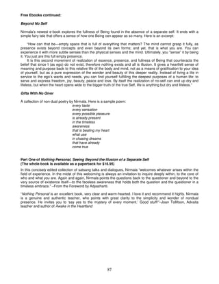 Free Ebooks continued:

Beyond No Self

Nirmala’s newest e-book explores the fullness of Being found in the absence of a separate self. It ends with a
simple fairy tale that offers a sense of how one Being can appear as so many. Here is an excerpt:

      “How can that be—empty space that is full of everything that matters? The mind cannot grasp it fully, as
presence exists beyond concepts and even beyond its own forms; and yet, that is what you are. You can
experience it with more subtle senses than the physical senses and the mind. Ultimately, you “sense” it by being
it. You just are this full empty presence.
      It is this second movement of realization of essence, presence, and fullness of Being that counteracts the
belief that since I (as ego) do not exist, therefore nothing exists and all is illusion. It gives a heartfelt sense of
meaning and purpose back to this relative life of the body and mind, not as a means of gratification to your idea
of yourself, but as a pure expression of the wonder and beauty of this deeper reality. Instead of living a life in
service to the ego’s wants and needs, you can find yourself fulfilling the deepest purposes of a human life: to
serve and express freedom, joy, beauty, peace and love. By itself the realization of no-self can end up dry and
lifeless, but when the heart opens wide to the bigger truth of the true Self, life is anything but dry and lifeless.”

Gifts With No Giver

A collection of non-dual poetry by Nirmala. Here is a sample poem:
                                 every taste
                                 every sensation
                                 every possible pleasure
                                 is already present
                                 in the timeless
                                 awareness
                                 that is beating my heart
                                 what use
                                 in chasing dreams
                                 that have already
                                 come true


Part One of Nothing Personal, Seeing Beyond the Illusion of a Separate Self
(The whole book is available as a paperback for $16.95)
In this concisely edited collection of satsang talks and dialogues, Nirmala “welcomes whatever arises within the
field of experience. In the midst of this welcoming is always an invitation to inquire deeply within, to the core of
who and what you are. Again and again, Nirmala points the questions back to the questioner and beyond to the
very source of existence itself—to the faceless awareness that holds both the question and the questioner in a
timeless embrace.” –From the Foreword by Adyashanti.

“Nothing Personal is an excellent book, very clear and warm-hearted. I love it and recommend it highly. Nirmala
is a genuine and authentic teacher, who points with great clarity to the simplicity and wonder of nondual
presence. He invites you to ‘say yes to the mystery of every moment.’ Good stuff!”–Joan Tollifson, Advaita
teacher and author of Awake in the Heartland




                                                         87
 