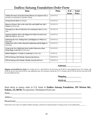 Endless Satsang Foundation Order Form
                                 Item                                              Price               # of        Total
                                                                                                      items        Price
 Nothing Personal: Seeing Beyond the Illusion of a Separate Self by        $16.95 U.S.
 Nirmala, Second Edition, expanded. 268 pp.

 Living from the Heart by Nirmala                                          $11.95 U.S.

 Return to Essence: How to Be in the Flow and Fulfill Your Life’s          $15.95 U.S.
 Purpose by Gina Lake

 Choosing Love: How to Find True Love and Keep It Alive by Gina            $15.95 U.S.
 Lake

 Anatomy of Desire: How to Be Happy Even When You Don’t Get                $14.95 U.S.
 What You Want by Gina Lake

 Embracing the Now: Finding Peace and Happiness in What Is by              $15.95 U.S.
 Gina Lake
 Getting Free: How to Move Beyond Conditioning and Be Happy by             $15.95 U.S.
 Gina Lake

 Living in the Now: Reflections from Another Dimension About               $15.95 U.S.
 Being Happy in this One by Gina Lake

 Radical Happiness: A Guide to Awakening by Gina Lake                      14.95 U.S.

 DVD of Satsang with Nirmala: Experiencing Oneness                         $19.95 U.S.

 DVD of Satsang with Nirmala: Meeting Yourself with Love                   $19.95 U.S.


                                                                                         Subtotal______________
Shipping and handling for books: For within the U.S., add $4.00 for the first item and $1.00 for each additional item. For Canada, add
$5.00 for the first item and $2.00 for each additional item. For elsewhere outside the U.S. or Canada, add $11.00 for the first item and $2.00
for each additional item:

                                                                                         Shipping______________

                                                                                         TOTAL____________

Send check or money order in U.S. funds to Endless Satsang Foundation, 295 Mission Rd.,
Sedona, AZ, 86336. For questions: Nirmalanow@aol.com.
Name:__________________________________________________________________
Address_________________________________________________________________
Phone/email______________________________________________________________
Check here if you want to be added to Endless Satsang’s email list for announcements of satsang events or new publications________




                                                                   88
 