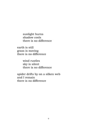 sunlight burns
    shadow cools
    there is no difference

earth is still
grass is moving
there is no difference

    wind rustles
    sky is silent
    there is no difference

spider drifts by on a silken web
and I remain
there is no difference




                         9
 