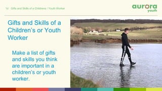 Gifts and Skills of a
Children’s or Youth
Worker
Make a list of gifts
and skills you think
are important in a
children’s or youth
worker.
1d Gifts and Skills of a Childrens / Youth Worker
 