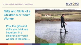 Gifts and Skills of a
Children’s or Youth
Worker
Post the gifts and
skills you think are
important in a
children’s or youth
worker in the chat…
1d Gifts and Skills of a Children’s / Youth Worker
 