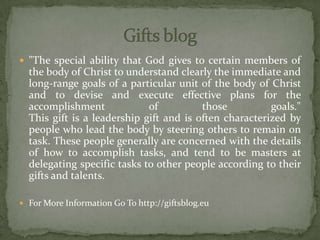  "The special ability that God gives to certain members of
the body of Christ to understand clearly the immediate and
long-range goals of a particular unit of the body of Christ
and to devise and execute effective plans for the
accomplishment of those goals."
This gift is a leadership gift and is often characterized by
people who lead the body by steering others to remain on
task. These people generally are concerned with the details
of how to accomplish tasks, and tend to be masters at
delegating specific tasks to other people according to their
gifts and talents.
 For More Information Go To http://giftsblog.eu
 