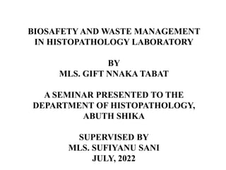 BIOSAFETY AND WASTE MANAGEMENT
IN HISTOPATHOLOGY LABORATORY
BY
MLS. GIFT NNAKA TABAT
A SEMINAR PRESENTED TO THE
DEPARTMENT OF HISTOPATHOLOGY,
ABUTH SHIKA
SUPERVISED BY
MLS. SUFIYANU SANI
JULY, 2022
 