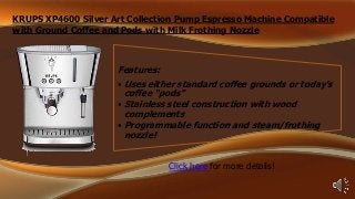 KRUPS XP4600 Silver Art Collection Pump Espresso Machine Compatible
with Ground Coffee and Pods with Milk Frothing Nozzle

Features:
• Uses either standard coffee grounds or today’s
coffee “pods”
• Stainless steel construction with wood
complements
• Programmable function and steam/frothing
nozzle!
Click here for more details!

 