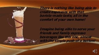 There is nothing like being able to
create espressos with that
barista-made taste, all in the
comfort of your own home!

Imagine being able to serve your
friends and family espresso
beverages like this one, almost
with the simple push of a button!

 