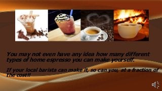 You may not even have any idea how many different
types of home espresso you can make yourself.
If your local barista can make it, so can you, at a fraction of
the cost!!

 