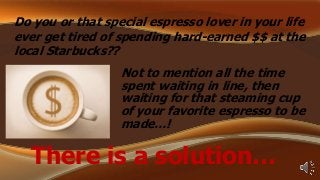 Do you or that special espresso lover in your life
ever get tired of spending hard-earned $$ at the
local Starbucks??

Not to mention all the time
spent waiting in line, then
waiting for that steaming cup
of your favorite espresso to be
made…!

There is a solution…

 
