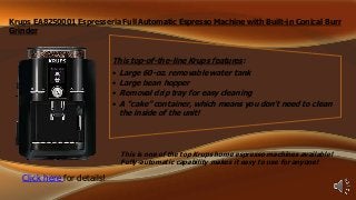 Krups EA8250001 Espresseria Full Automatic Espresso Machine with Built-in Conical Burr
Grinder

This top-of-the-line Krups features:
•
•
•
•

Large 60-oz. removable water tank
Large bean hopper
Removal drip tray for easy cleaning
A “cake” container, which means you don’t need to clean
the inside of the unit!

This is one of the top Krups home espresso machines available!
Fully-automatic capability makes it easy to use for anyone!

Click here for details!

 