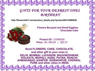 GIFTS FOR YOUR DEAREST ONES
                 BIRTHDAY
http://flowers24x7.com/product_details.php?productID=COM0028


                       Flowers Bouquet and Small Eggless
                                         Chocolate Cake


                          Product ID : COM0028
                       Price : Rs. 850.00   |   $22.37

         Send FLOWERS, CAKE, CHOCOLATE,
              and other gift to your ones in
      DELHI, MUMBAI, LUCKNOW, BHUVNESHWAR,
       KOLKATA, MOHALI, AGRA, PATNA, RANCHI,
     AHMADABAD, KANPUR, GORAKHPUR, CHENNAI,
             PUNE and other cities in INDIA
 