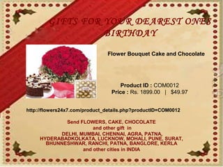 GIFTS FOR YOUR DEAREST ONES
                  BIRTHDAY
                               Flower Bouquet Cake and Chocolate




                                    Product ID : COM0012
                                 Price : Rs. 1899.00   |   $49.97


http://flowers24x7.com/product_details.php?productID=COM0012

             Send FLOWERS, CAKE, CHOCOLATE
                       and other gift in
           DELHI, MUMBAI, CHENNAI, AGRA, PATNA,
     HYDERABADKOLKATA, LUCKNOW, MOHALI, PUNE, SURAT,
       BHUNNESHWAR, RANCHI, PATNA, BANGLORE, KERLA
                   and other cities in INDIA
 