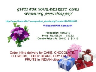 GIFTS FOR YOUR DEAREST ONES
            WEDDING ANNIVERSARY
http://www.flowers24x7.com/product_details.php?productID=FBN0012

                                 Violet and Pink Carnation

                                  Product ID : FBN0012
                               Price : Rs. 525.00 | $13.82
                            Combo Price : Rs. 500.00 | $13.16




   Order inline delivery for CAKE, CHOCOLATE,
    FLOWERS, TEDDY BEARS, DRY FRUITS,
              FRUITS in INDIAN cities
 