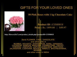 GIFTS FOR YOUR LOVED ONES
                            50 Pink Roses with 1 kg Chocolate Cake


                                       Product ID : COM0018
                                    Price : Rs. 1899.00   |   $49.97

http://flowers24x7.com/product_details.php?productID=COM0018


                 Send FLOWER, CAKE, CHOCOLATE
                          and other gifts in
          MUMBAI, KOLKATA, GORAKHPUR, AGRA, VARANASI,
        LUCKNOW, KANPUR, MADURAI, COIMBATORE, TRICHY,
         CHENNAI. JODHPUR, JAIPUR, JAISALMAR, AMRITSAR,
      JALANDHAR, LUDHIANA, MOHALI, AMBALA, BHUVNESHWAR,
                             MUMBAI,
                      and other cities in INDIA
 