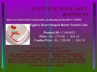 GIFTS FOR YOUR ONES
                                BIRTHDAY
http://www.flowers24x7.com/product_details.php?productID=CAK0032

                   Eggless Heart Shaped Butter Scotch Cake

                             Product ID : CAK0032
                          Price : Rs. 1375.00   |   $36.18
                       Combo Price : Rs. 1320.00   |   $34.74

                 Order online delivery of
          CAKES, CHOCOLATE, FLOWERS
 and other gift in BANGLORE, MUMBAI, HYDERABAD,
  VISHAKAPATNAM, GUHWATI, WARANGAL, PATNA,
 DURG, RAIPUR, KORBA, BILASPUR, RAJNANDGOAN,
 BHILAI, FARIDABAD, GURGOAN, GHAZIABAD, NOIDA
                 And other cities in INDIA
 
