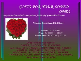 GIFTS FOR YOUR LOVED
                                 ONES
http://www.flowers24x7.com/product_details.php?productID=FLA004


                              Valentine Heart Shaped Red Roses


                                      Product ID : FLA004
                                   Price : Rs. 999.00   |   $26.29
                                Combo Price : Rs. 975.00   |   $25.66


                     Order online delivery of
              CAKES, CHOCOLATE, FLOWERS
     and other gift in JAMMU,JAMESHDNAGAR, RANCHI,
          MANIPAL, KUNDAPUR, SUULYA, UDUPI,
       MOODBIDRI, PUTTUR, MANGLORE, MYSORE,
     THRISSUR, KOCHI, ERNAKULAM, RATLAM, BHOPAL
                    And other cities in INDIA
 