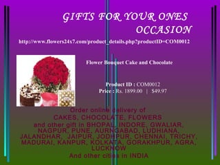 GIFTS FOR YOUR ONES
                            OCCASION
http://www.flowers24x7.com/product_details.php?productID=COM0012


                         Flower Bouquet Cake and Chocolate



                                 Product ID : COM0012
                              Price : Rs. 1899.00   |   $49.97


              Order online delivery of
         CAKES, CHOCOLATE, FLOWERS
   and other gift in BHOPAL, INDORE, GWALIAR,
    NAGPUR, PUNE, AURNGABAD, LUDHIANA,
JALANDHAR, JAIPUR, JODHPUR, CHENNAI, TRICHY,
MADURAI, KANPUR, KOLKATA, GORAKHPUR, AGRA,
                      LUCKNOW
              And other cities in INDIA
 