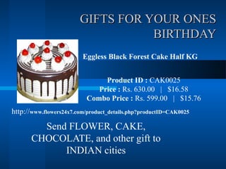 GIFTS FOR YOUR ONES
                                   BIRTHDAY
                         Eggless Black Forest Cake Half KG


                                Product ID : CAK0025
                              Price : Rs. 630.00 | $16.58
                           Combo Price : Rs. 599.00 | $15.76
http://www.flowers24x7.com/product_details.php?productID=CAK0025

         Send FLOWER, CAKE,
       CHOCOLATE, and other gift to
             INDIAN cities
 
