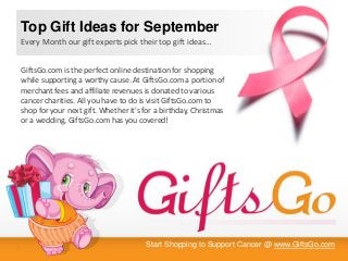Start Shopping to Support Cancer @ www.GiftsGo.com
GiftsGo.com is the perfect online destination for shopping
while supporting a worthy cause. At GiftsGo.com a portion of
merchant fees and affiliate revenues is donated to various
cancer charities. All you have to do is visit GiftsGo.com to
shop for your next gift. Whether it's for a birthday, Christmas
or a wedding, GiftsGo.com has you covered!
Top Gift Ideas for September
Every Month our gift experts pick their top gift ideas…
 