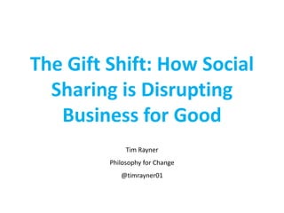 The Gift Shift: How Social
Sharing is Disrupting
Business for Good
Tim Rayner
Philosophy for Change
@timrayner01
 