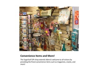 Convenience Items and More!
The Sugarloaf Gift shop extends Adena’s welcome to all visitors by
providing the finest convenience items such as magazines, snacks, and
more!
 