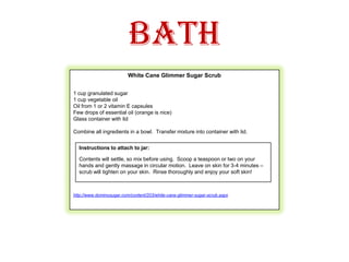 BathWhite Cane Glimmer Sugar Scrub1 cup granulated sugar1 cup vegetable oilOil from 1 or 2 vitamin E capsulesFew drops of essential oil (orange is nice)Glass container with lidCombine all ingredients in a bowl.  Transfer mixture into container with lid.  http://www.dominosugar.com/content/203/white-cane-glimmer-sugar-scrub.aspxInstructions to attach to jar:Contents will settle, so mix before using.  Scoop a teaspoon or two on your hands and gently massage in circular motion.  Leave on skin for 3-4 minutes – scrub will tighten on your skin.  Rinse thoroughly and enjoy your soft skin!