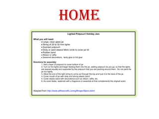 HomeLighted Potpourri Holiday Jars What you will need:· Large, clean glass jar· String of 20 to 30 mini lights· Scented potpourri· Doily or open-weave fabric circle to cover jar lid· Rubber band· Ribbon or raffia· Seasonal decorations,  tacky glue or hot glue Directions for assembly:1. Add a layer of potpourri to cover bottom of jar2. Turn on the lights and begin feeding them into the jar, adding potpourri as you go, so that the lights are spaced equally and supported by the potpourri that you are packing around them.  Do not pack the jar too tightly.3. Allow the end of the light string to come out through the top and tuck it to the back of the jar.4. Cover mouth of jar with doily and strong elastic band.5. Cover elastic band with decorations such as ribbon, raffia, etc.6. As scent fades, replenish with a fragrance or essential oil that complements the original scent.Adapted from http://www.allfreecrafts.com/giftinajar/litjars.shtml 
