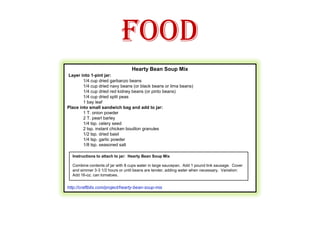 FoodHearty Bean Soup Mix Layer into 1-pint jar:1/4 cup dried garbanzo beans1/4 cup dried navy beans (or black beans or lima beans)1/4 cup dried red kidney beans (or pinto beans)1/4 cup dried split peas1 bay leafPlace into small sandwich bag and add to jar:1 T. onion powder2 T. pearl barley1/4 tsp. celery seed2 tsp. instant chicken bouillon granules1/2 tsp. dried basil1/4 tsp. garlic powder1/8 tsp. seasoned salthttp://craftbits.com/project/hearty-bean-soup-mix  Instructions to attach to jar:  Hearty Bean Soup MixCombine contents of jar with 8 cups water in large saucepan.  Add 1 pound link sausage.  Cover and simmer 3-3 1/2 hours or until beans are tender, adding water when necessary.  Variation:  Add 16-oz. can tomatoes. 