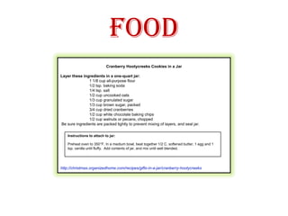 Food Cranberry Hootycreeks Cookies in a Jar Layer these ingredients in a one-quart jar:	1 1/8 cup all-purpose flour	1/2 tsp. baking soda	1/4 tsp. salt	1/2 cup uncooked oats	1/3 cup granulated sugar	1/3 cup brown sugar, packed	3/4 cup dried cranberries	1/2 cup white chocolate baking chips	1/2 cup walnuts or pecans, chopped Be sure ingredients are packed tightly to prevent mixing of layers, and seal jar.http://christmas.organizedhome.com/recipes/gifts-in-a-jar/cranberry-hootycreeks         Instructions to attach to jar:Preheat oven to 350°F. In a medium bowl, beat together 1/2 C. softened butter, 1 egg and 1 tsp. vanilla until fluffy.  Add contents of jar, and mix until well blended. 