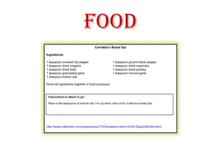 FoodCarrabba’s Bread Dip Ingredients:1 teaspoon crushed red pepper     	1 teaspoon ground black pepper1 teaspoon dried oregano              	1 teaspoon dried rosemary1 teaspoon dried basil                    	1 teaspoon dried parsley1 teaspoon granulated garlic          	1 teaspoon minced garlic1 teaspoon kosher saltGrind all ingredients together in food processor. http://www.cdkitchen.com/recipes/recs/77/Carrabbas-Herb-Oil-for-Dippin86209.shtml           http://www.cdkitchen.com/recipes/recs/77/Carrabbas-Herb-Oil-for-Dippin86209.shtml   Instructions to attach to jar:Place a few teaspoons of mixture into 1/4 cup warm olive oil for a delicious bread dip!    