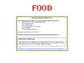 FoodChristmas Girlfriend Cookies in a Jar Layer ingredients in this order in a one-pint mason jar and cover with a lid:· 3/4 cup and 1 T. and 1 tsp. all-purpose flour· 1/4 tsp. baking soda· 1/4 cup white sugar· 1/2 cup semisweet chocolate chips· 1/2 cup M&Ms· 1/4 cup packed brown sugar http://www.nofussfabulous.com/?p=9435  For quart-size recipe, see Julia’s Best Ever Chocolate Chip Cookies in a Jar http://allrecipes.com/Recipe/Julias-Best-Ever-Chocolate-Chip-Cookies-In-A-Jar/Detail.aspx Instructions to attach to jar:Empty contents of jar into a large bowl.  In separate bowl combine 6 T. butter, 1 egg, and 1/2 tsp. vanilla.  Beat until creamy.  Add to dry mixture.  Drop by tablespoonful onto ungreased cookie sheet.  Bake in preheated 375 ° oven for 6-10 minutes.  Makes 6 to 8 cookies.  