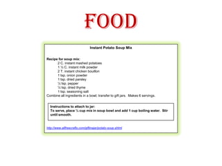 FoodInstant Potato Soup MixRecipe for soup mix:2 C. instant mashed potatoes1 ½ C. instant milk powder2 T. instant chicken bouillon1 tsp. onion powder1 tsp. dried parsley¼ tsp. pepper¼ tsp. dried thyme1 tsp. seasoning saltCombine all ingredients in a bowl; transfer to gift jars.  Makes 6 servings.  http://www.allfreecrafts.com/giftinajar/potato-soup.shtmlInstructions to attach to jar:To serve, place ½ cup mix in soup bowl and add 1 cup boiling water.  Stir until smooth.