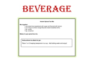 Beverage Instant Spiced Tea Mix Mix together:1 cup instant tea (sweetened with sugar and flavored with lemon)1 cup Tang (or similar orange-flavored instant breakfast drink)1 tsp. cloves1 tsp. cinnamon Makes 2 cups spiced tea mix.  Instructions to attach to jar:Place 1 or 2 heaping teaspoons in a cup.  Add boiling water and enjoy! 