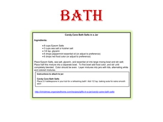 BathCandy Cane Bath Salts in a Jar Ingredients: · 8 cups Epsom Salts · 3 cups sea salt or kosher salt· 1/4 tsp. glycerin· 6 drops peppermint essential oil (or adjust to preference)· 6 drops red food color (or adjust to preference) Place Epsom Salts, sea salt, glycerin, and essential oil into large mixing bowl and stir well.  Place half this mixture into a separate bowl.  To first bowl add food color, and stir until completely blended.  Color should be even.  Layer mixtures into jars with lids, alternating white and colored mixtures.   http://christmas.organizedhome.com/recipes/gifts-in-a-jar/candy-cane-bath-saltsInstructions to attach to jar:Candy Cane Bath SaltsPlace 2-3 tablespoons in your tub for a refreshing bath!  Add 1/2 tsp. baking soda for extra smooth skin! 