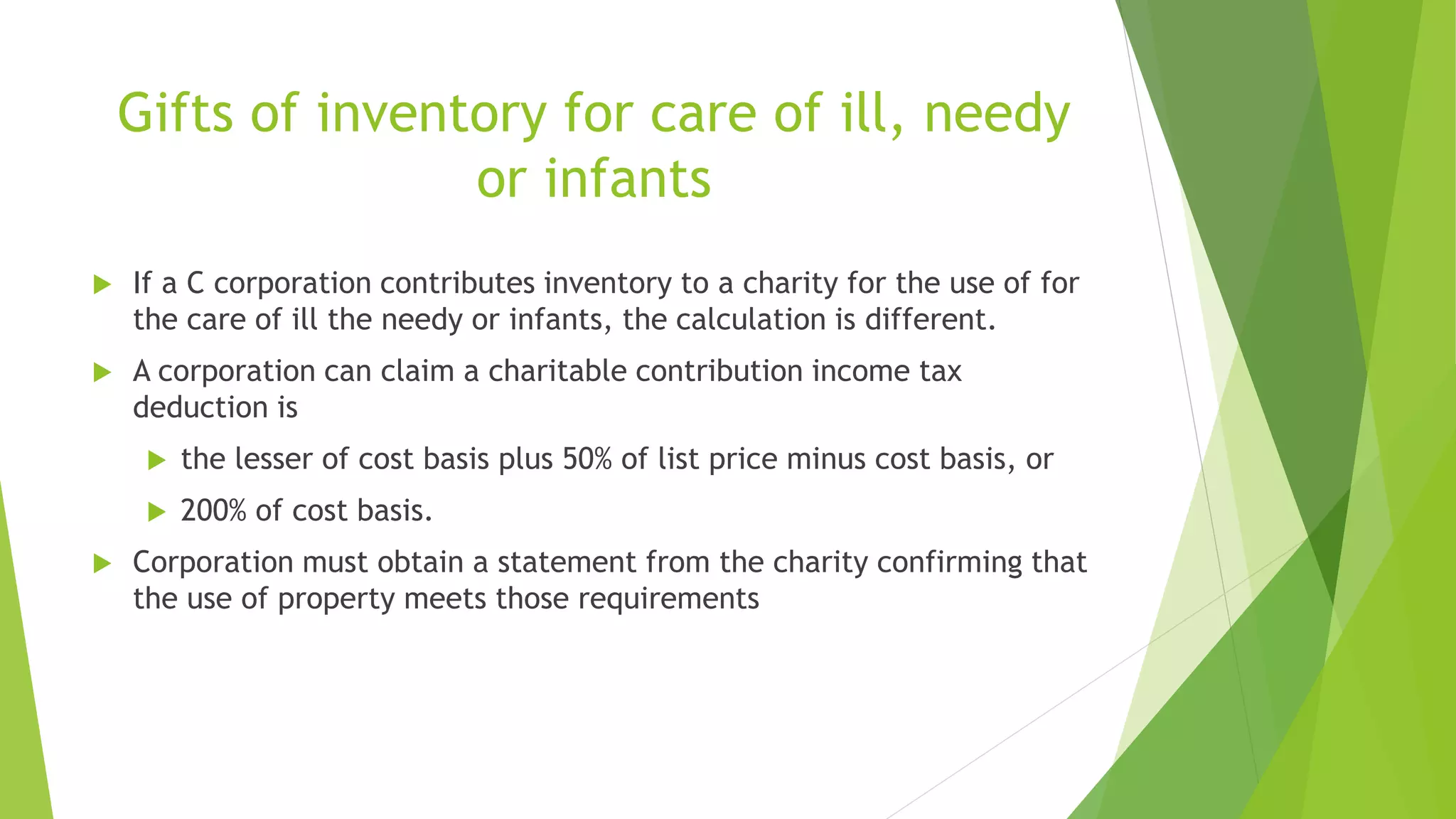 Gifts of inventory for care of ill, needy
or infants
 If a C corporation contributes inventory to a charity for the use of for
the care of ill the needy or infants, the calculation is different.
 A corporation can claim a charitable contribution income tax
deduction is
 the lesser of cost basis plus 50% of list price minus cost basis, or
 200% of cost basis.
 Corporation must obtain a statement from the charity confirming that
the use of property meets those requirements
 