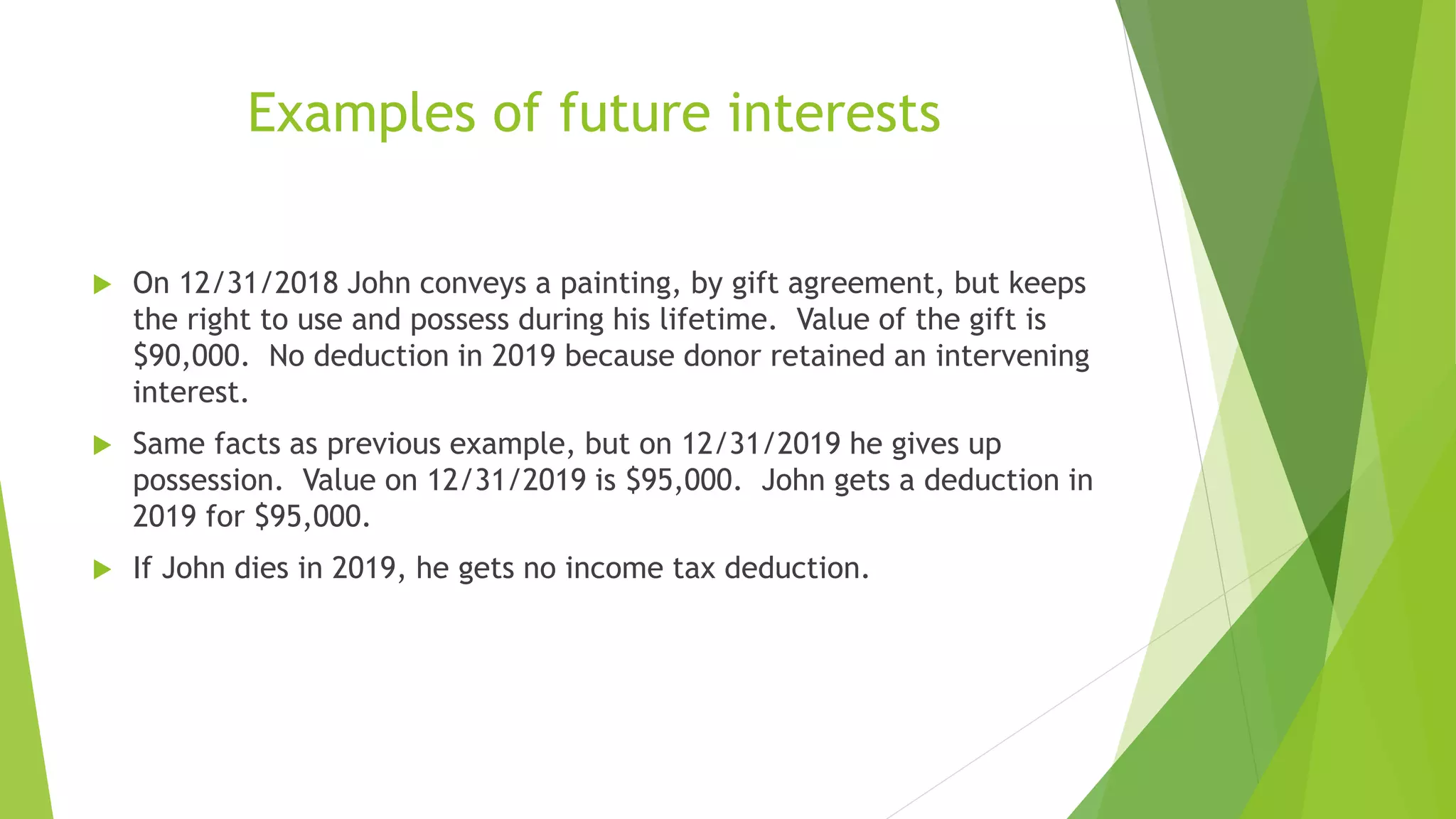 Examples of future interests
 On 12/31/2018 John conveys a painting, by gift agreement, but keeps
the right to use and possess during his lifetime. Value of the gift is
$90,000. No deduction in 2019 because donor retained an intervening
interest.
 Same facts as previous example, but on 12/31/2019 he gives up
possession. Value on 12/31/2019 is $95,000. John gets a deduction in
2019 for $95,000.
 If John dies in 2019, he gets no income tax deduction.
 