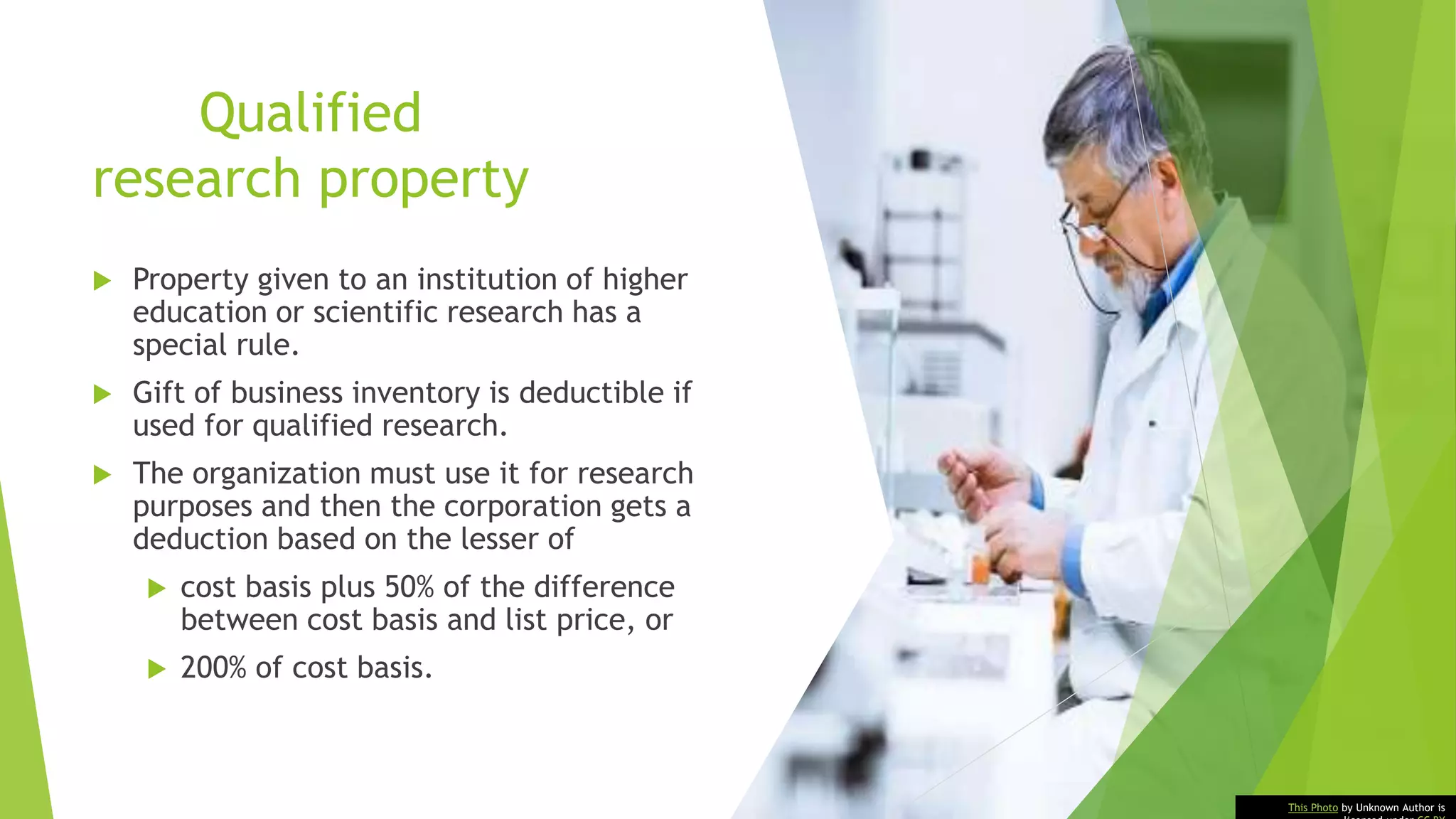 Qualified
research property
 Property given to an institution of higher
education or scientific research has a
special rule.
 Gift of business inventory is deductible if
used for qualified research.
 The organization must use it for research
purposes and then the corporation gets a
deduction based on the lesser of
 cost basis plus 50% of the difference
between cost basis and list price, or
 200% of cost basis.
This Photo by Unknown Author is
 