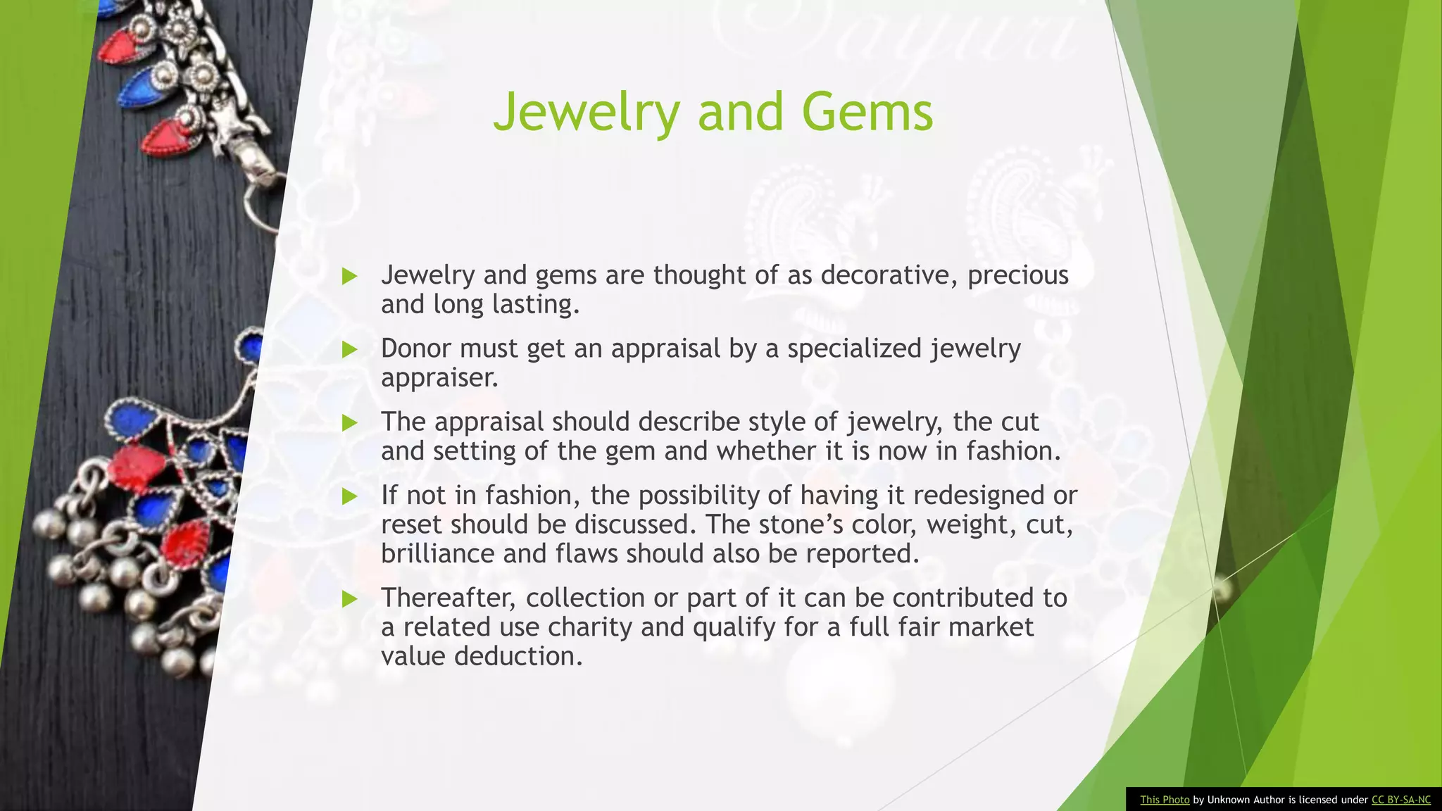 Jewelry and Gems
 Jewelry and gems are thought of as decorative, precious
and long lasting.
 Donor must get an appraisal by a specialized jewelry
appraiser.
 The appraisal should describe style of jewelry, the cut
and setting of the gem and whether it is now in fashion.
 If not in fashion, the possibility of having it redesigned or
reset should be discussed. The stone’s color, weight, cut,
brilliance and flaws should also be reported.
 Thereafter, collection or part of it can be contributed to
a related use charity and qualify for a full fair market
value deduction.
This Photo by Unknown Author is licensed under CC BY-SA-NC
 