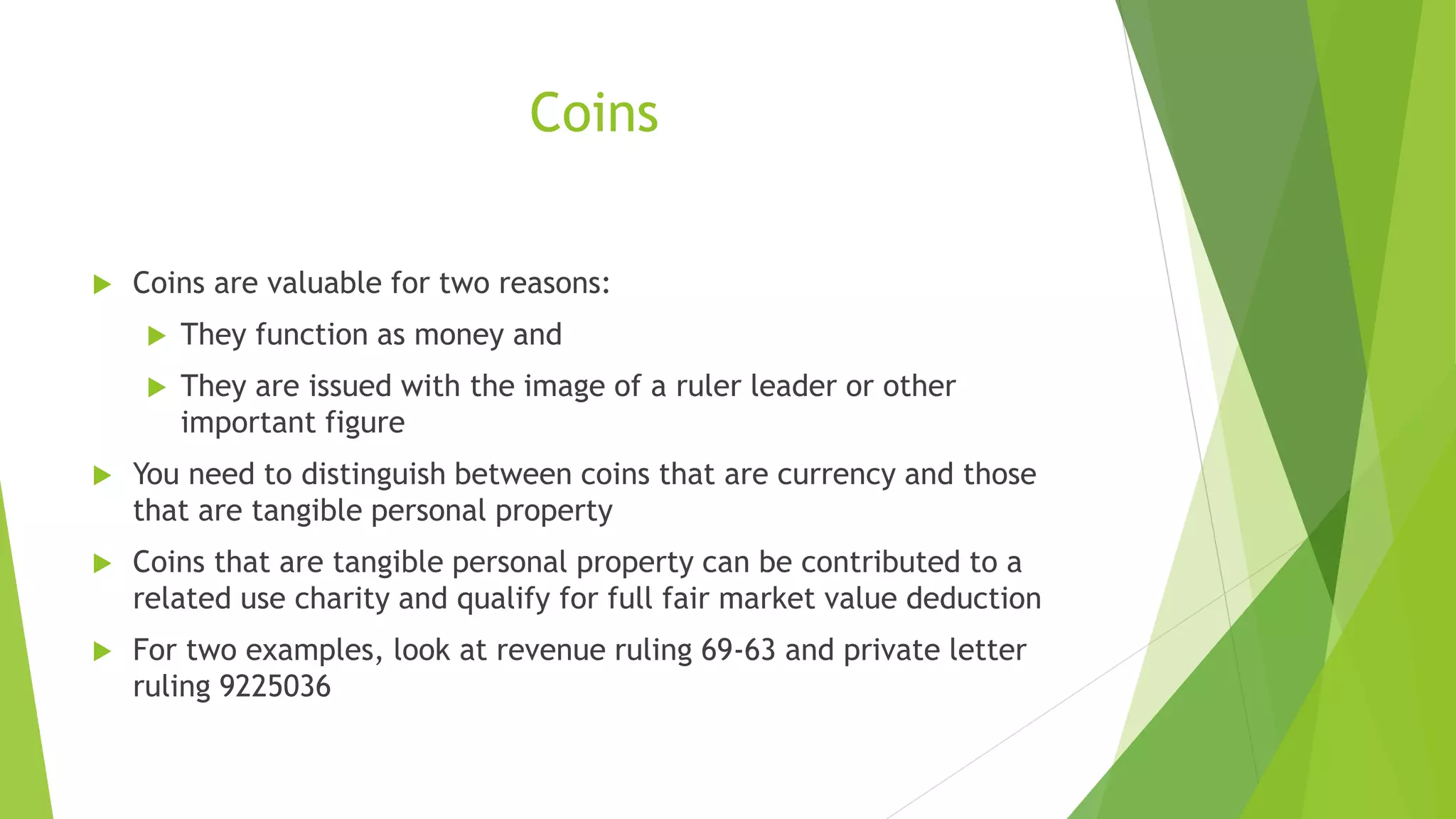 Coins
 Coins are valuable for two reasons:
 They function as money and
 They are issued with the image of a ruler leader or other
important figure
 You need to distinguish between coins that are currency and those
that are tangible personal property
 Coins that are tangible personal property can be contributed to a
related use charity and qualify for full fair market value deduction
 For two examples, look at revenue ruling 69-63 and private letter
ruling 9225036
 