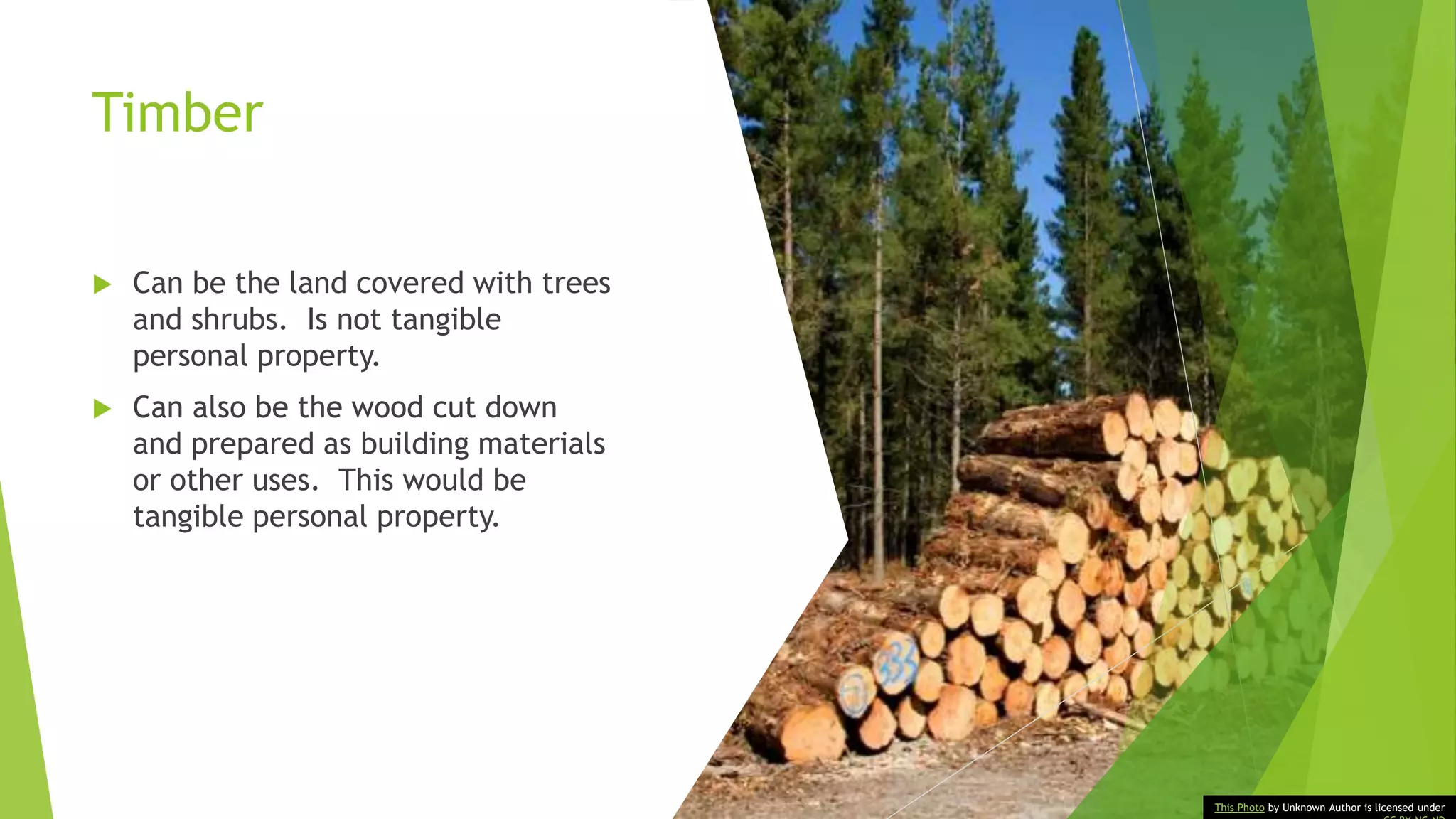 Timber
 Can be the land covered with trees
and shrubs. Is not tangible
personal property.
 Can also be the wood cut down
and prepared as building materials
or other uses. This would be
tangible personal property.
This Photo by Unknown Author is licensed under
 
