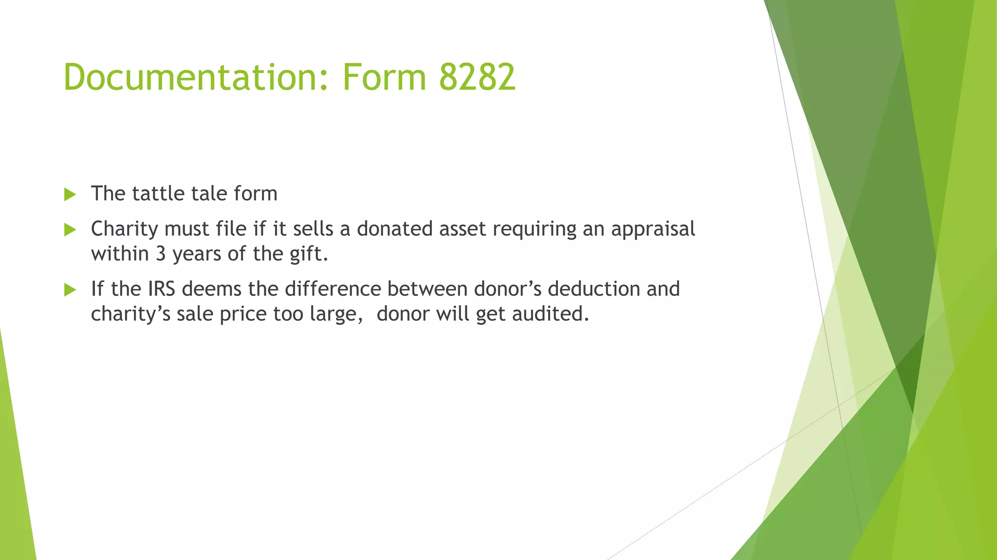Documentation: Form 8282
 The tattle tale form
 Charity must file if it sells a donated asset requiring an appraisal
within 3 years of the gift.
 If the IRS deems the difference between donor’s deduction and
charity’s sale price too large, donor will get audited.
 