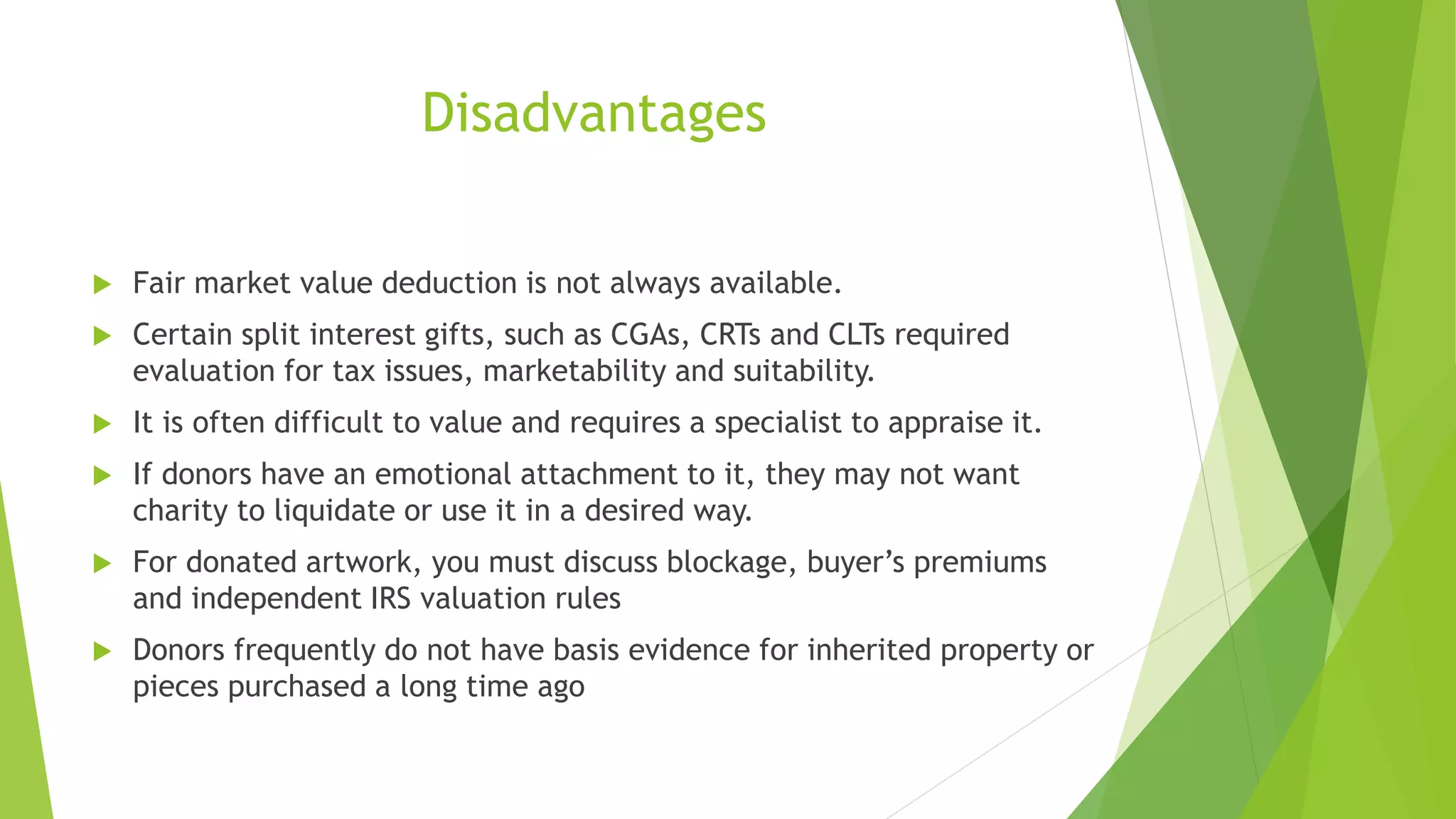 Disadvantages
 Fair market value deduction is not always available.
 Certain split interest gifts, such as CGAs, CRTs and CLTs required
evaluation for tax issues, marketability and suitability.
 It is often difficult to value and requires a specialist to appraise it.
 If donors have an emotional attachment to it, they may not want
charity to liquidate or use it in a desired way.
 For donated artwork, you must discuss blockage, buyer’s premiums
and independent IRS valuation rules
 Donors frequently do not have basis evidence for inherited property or
pieces purchased a long time ago
 