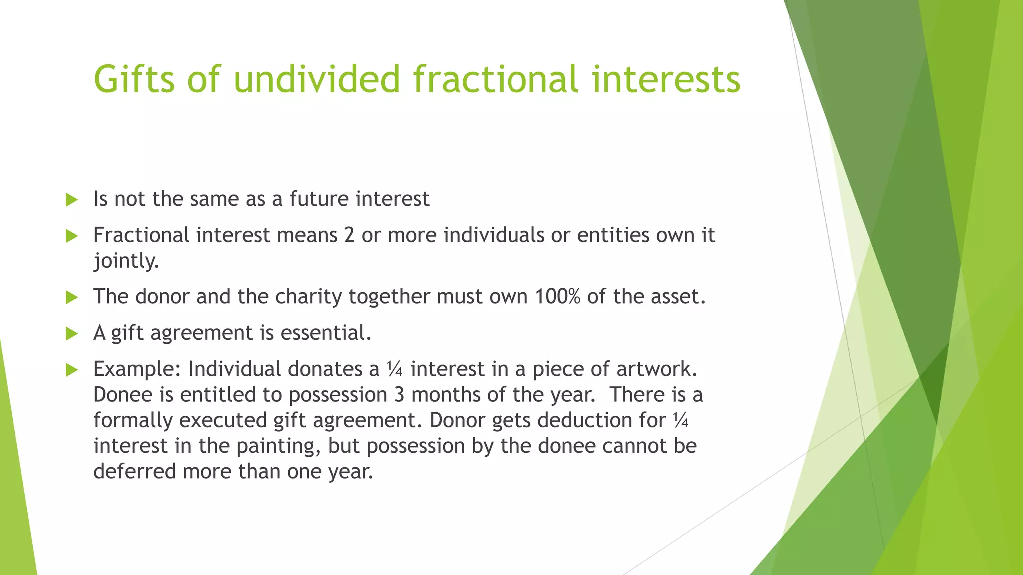 Gifts of undivided fractional interests
 Is not the same as a future interest
 Fractional interest means 2 or more individuals or entities own it
jointly.
 The donor and the charity together must own 100% of the asset.
 A gift agreement is essential.
 Example: Individual donates a ¼ interest in a piece of artwork.
Donee is entitled to possession 3 months of the year. There is a
formally executed gift agreement. Donor gets deduction for ¼
interest in the painting, but possession by the donee cannot be
deferred more than one year.
 