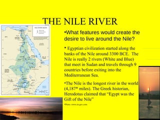 THE NILE RIVER
•What features would create the
desire to live around the Nile?
• Egyptian civilization started along the
banks of the Nile around 3300 BCE. The
Nile is really 2 rivers (White and Blue)
that meet in Sudan and travels through 9
countries before exiting into the
Mediterranean Sea.
•The Nile is the longest river in the world
(4,187* miles). The Greek historian,
Herodotus claimed that “Egypt was the
Gift of the Nile”
•Photo: www.sis.gov.com

 