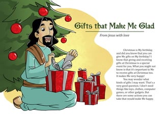 Gifts that Make Me Glad
       From Jesus with love



                         Christmas is My birthday,
                  and did you know that you can
                  give Me gifts on My birthday? I
                  know that giving and receiving
                  gifts at Christmas is a special
                  event for you. What you might not
                  know is that it’s important to Me
                  to receive gifts at Christmas too.
                  It makes Me very happy!
                         You may wonder what
                  kinds of gifts I may want. That’s a
                  very good question. I don’t need
                  things like toys, clothes, computer
                  games, or other gadgets. But
                  there are some actions you can
                  take that would make Me happy.
 