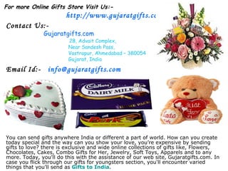 You can send gifts anywhere India or different a part of world. How can you create today special and the way can you show your love, you’re expensive by sending gifts to love? there is exclusive and wide online collections of gifts like, Flowers, Chocolates, Cakes, Combo Gifts for Her, Jewelry, Soft Toys, Apparels and to any more. Today, you'll do this with the assistance of our web site, Gujaratgifts.com. In case you flick through our gifts for youngsters section, you'll encounter varied things that you'll send as  Gifts to India . For more Online Gifts Store Visit Us:-   http://www.gujaratgifts.com/ Contact Us:- Gujaratgifts.com 28, Advait Complex, Near Sandesh Pass, Vastrapur, Ahmedabad – 380054 Gujarat, India Email Id:-  [email_address] 