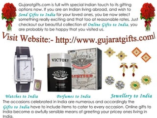Gujaratgifts.com is full with special Indian touch to its gifting options now. If you are an Indian living abroad, and wish to  Send Gifts to India  for your loved ones, you be now select something really exciting and that too at reasonable rates. Just checkout our beautiful collection of  Online Gifts to India , you are probably to be happy that you visited us. The occasions celebrated in India are numerous and accordingly the  Gifts to India  have to include items to cater to every occasion. Online gifts to India become a awfully sensible means of greeting your pricey ones living in India. Visit Website:- http://www.gujaratgifts.com/ Watches to India Perfumes to India Jewellery  to India 