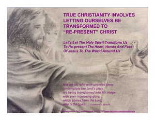© Global Institute For Transformation® 402-212-7973 www.institutefortransformation.org
TRUE CHRISTIANITY INVOLVES
LETTING OURSELVES BE
TRANSFORMED TO
“RE-PRESENT” CHRIST
Let’s Let The Holy Spirit Transform Us
To Re-present The Heart, Hands And Face
Of Jesus To The World Around Us
And we all, who with unveiled faces
contemplate the Lord’s glory,
are being transformed into his image
with ever-increasing glory,
which comes from the Lord,
who is the Spirit. 2 Corinthians 3: 18 NIV®
 